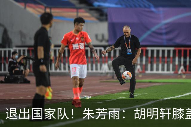 退出国家队！朱芳雨：胡明轩膝盖劳损&跟腱受伤，今夏需全面康复